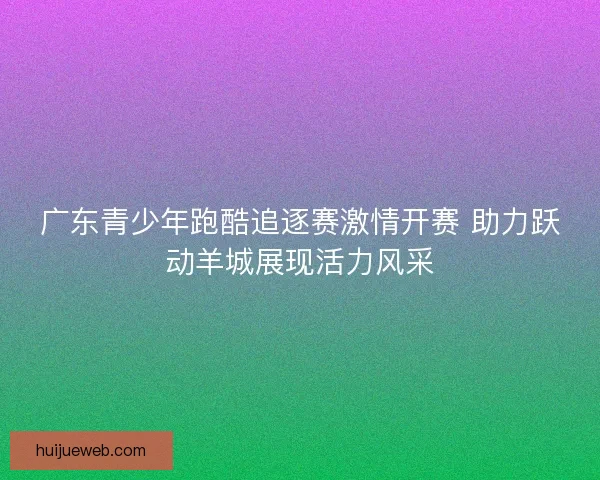 广东青少年跑酷追逐赛激情开赛 助力跃动羊城展现活力风采