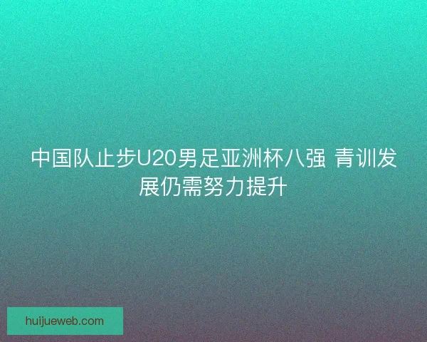 中国队止步U20男足亚洲杯八强 青训发展仍需努力提升