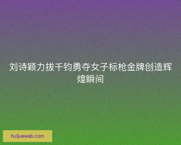 刘诗颖力拔千钧勇夺女子标枪金牌创造辉煌瞬间