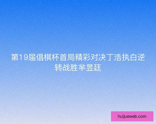 第19届倡棋杯首局精彩对决丁浩执白逆转战胜芈昱廷
